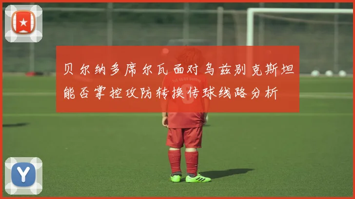 贝尔纳多席尔瓦面对乌兹别克斯坦能否掌控攻防转换传球线路分析
